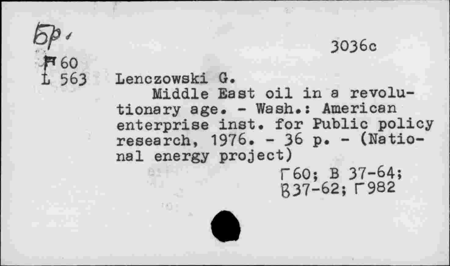 ﻿3036c
60
563 Lenczowski G.
Middle East oil in a revolutionary age. - Wash.: American enterprise inst. for Public policy research, 1976. - 36 p. - (National energy project)
F60; B 37-64;
g37-62; T982